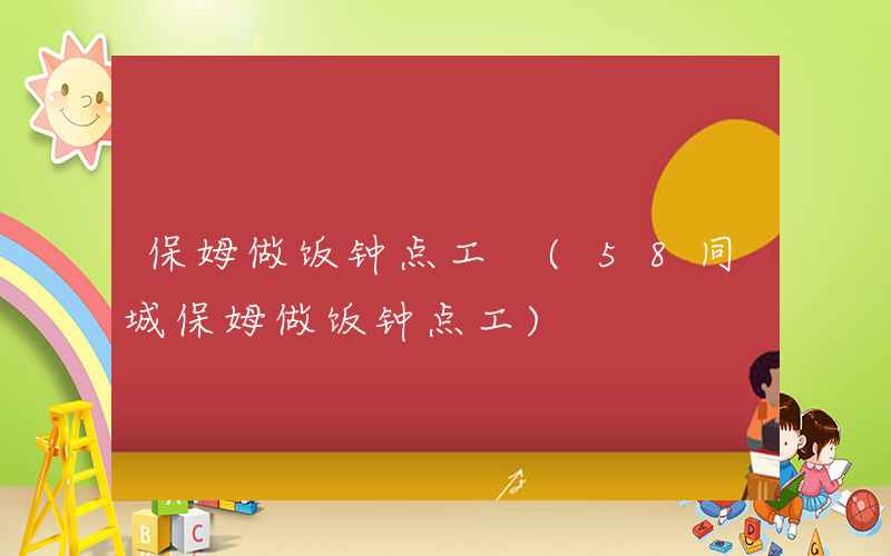 保姆做饭钟点工 (58同城保姆做饭钟点工)